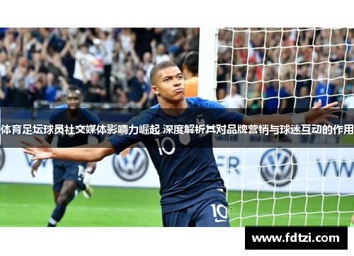 体育足坛球员社交媒体影响力崛起 深度解析其对品牌营销与球迷互动的作用
