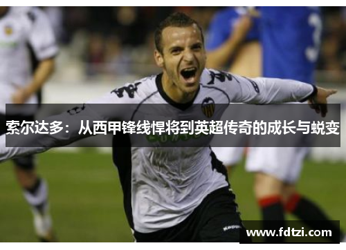 索尔达多:从西甲锋线悍将到英超传奇的成长与蜕变 索尔达多:从西甲锋线悍将到英超传奇的成长与蜕变