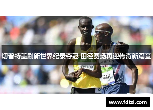 切普特盖刷新世界纪录夺冠 田径赛场再迎传奇新篇章
