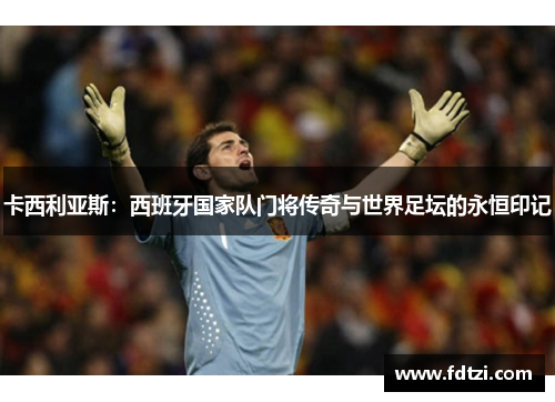 卡西利亚斯：西班牙国家队门将传奇与世界足坛的永恒印记