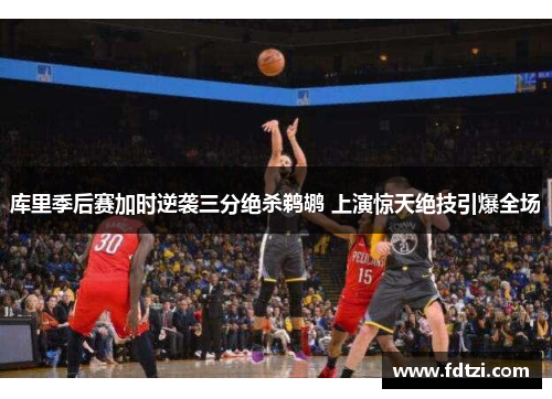 库里季后赛加时逆袭三分绝杀鹈鹕 上演惊天绝技引爆全场