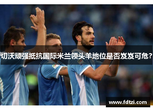 切沃顽强抵抗国际米兰领头羊地位是否岌岌可危？