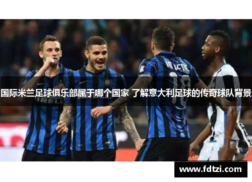 国际米兰足球俱乐部属于哪个国家 了解意大利足球的传奇球队背景