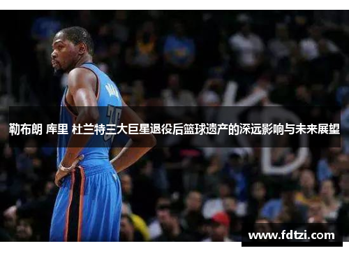 勒布朗 库里 杜兰特三大巨星退役后篮球遗产的深远影响与未来展望
