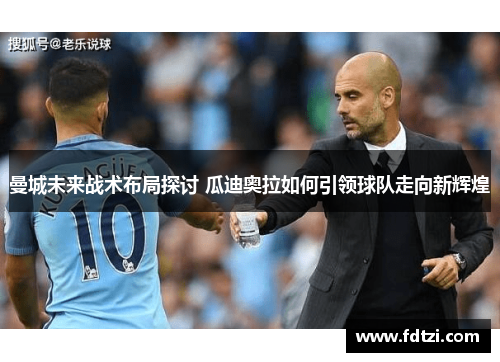 曼城未来战术布局探讨 瓜迪奥拉如何引领球队走向新辉煌