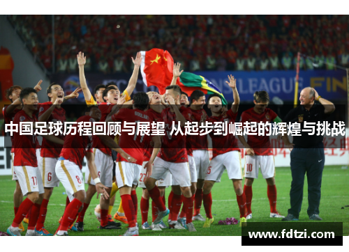 中国足球历程回顾与展望 从起步到崛起的辉煌与挑战 中国足球历程回顾与展望 从起步到崛起的辉煌与挑战