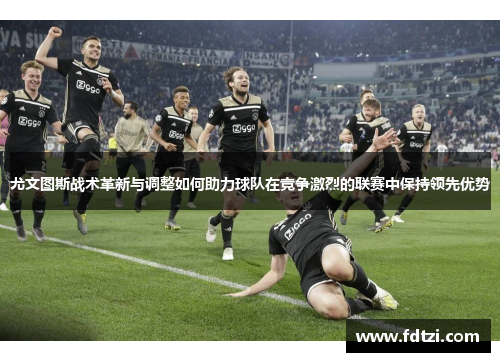 尤文图斯战术革新与调整如何助力球队在竞争激烈的联赛中保持领先优势