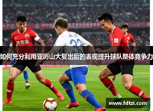 如何充分利用亚历山大复出后的表现提升球队整体竞争力