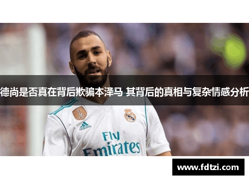 德尚是否真在背后欺骗本泽马 其背后的真相与复杂情感分析