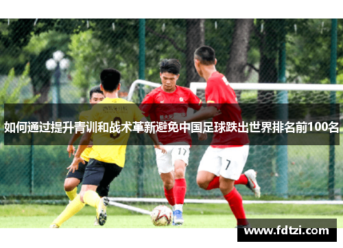 如何通过提升青训和战术革新避免中国足球跌出世界排名前100名 如何通过提升青训和战术革新避免中国足球跌出世界排名前100名