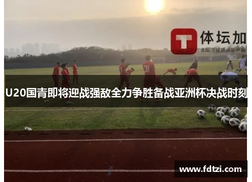 U20国青即将迎战强敌全力争胜备战亚洲杯决战时刻 U20国青即将迎战强敌全力争胜备战亚洲杯决战时刻