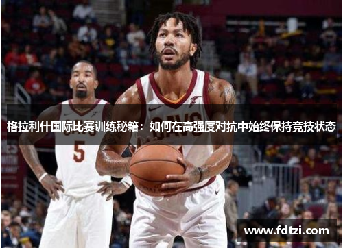 格拉利什国际比赛训练秘籍：如何在高强度对抗中始终保持竞技状态