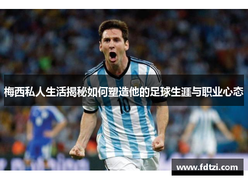 梅西私人生活揭秘如何塑造他的足球生涯与职业心态