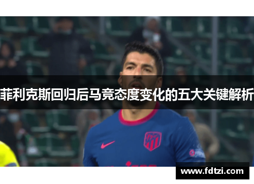 菲利克斯回归后马竞态度变化的五大关键解析