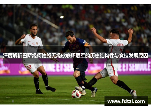 深度解析巴萨缘何始终无缘欧联杯冠军的历史结构性与竞技发展原因