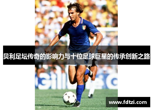 贝利足坛传奇的影响力与十位足球巨星的传承创新之路