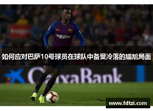 如何应对巴萨10号球员在球队中备受冷落的尴尬局面 如何应对巴萨10号球员在球队中备受冷落的尴尬局面