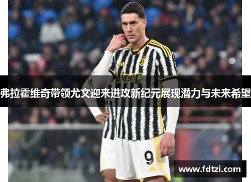 弗拉霍维奇带领尤文迎来进攻新纪元展现潜力与未来希望