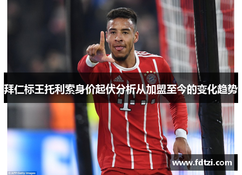 拜仁标王托利索身价起伏分析从加盟至今的变化趋势 拜仁标王托利索身价起伏分析从加盟至今的变化趋势