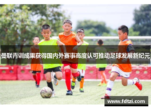 曼联青训成果获得国内外赛事高度认可推动足球发展新纪元 曼联青训成果获得国内外赛事高度认可推动足球发展新纪元